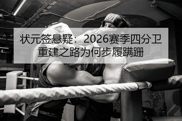 状元签悬疑：2026赛季四分卫重建之路为何步履蹒跚